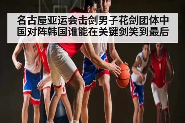 名古屋亚运会击剑男子花剑团体中国对阵韩国谁能在关键剑笑到最后